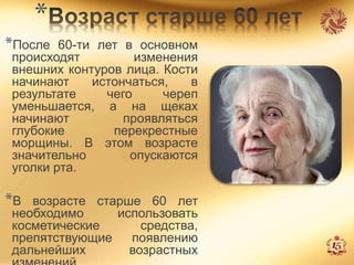 *
*После 60-ти лет в основном
происходят изменения
внешних контуров лица. Кости
начинают истончаться, в
результате чего череп
уменьшается, а на щеках
начинают проявляться
глубокие перекрестные
морщины. В этом возрасте
значительно опускаются
уголки рта.
*В возрасте старше 60 лет
необходимо использовать
косметические средства,
препятствующие появлению
дальнейших возрастных
 