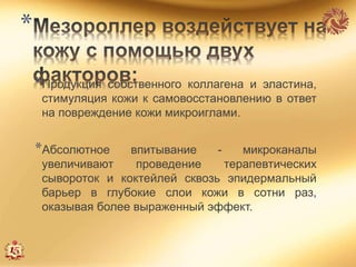 *
*Продукция собственного коллагена и эластина,
стимуляция кожи к самовосстановлению в ответ
на повреждение кожи микроиглами.
*Абсолютное впитывание - микроканалы
увеличивают проведение терапевтических
сывороток и коктейлей сквозь эпидермальный
барьер в глубокие слои кожи в сотни раз,
оказывая более выраженный эффект.
 