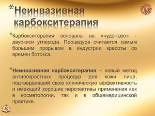 *
*Карбокситерапия основана на «чудо-газе» -
двуокиси углерода. Процедура считается самым
большим прорывом в индустрии красоты со
времен ботокса.
*Неинвазивная карбокситерапия – новый метод
антивозрастных процедур для кожи лица,
подтвердивший свою клиническую эффективность
и имеющий хорошие перспективы применения как
в косметологии, так и в общемедицинской
практике.
 
