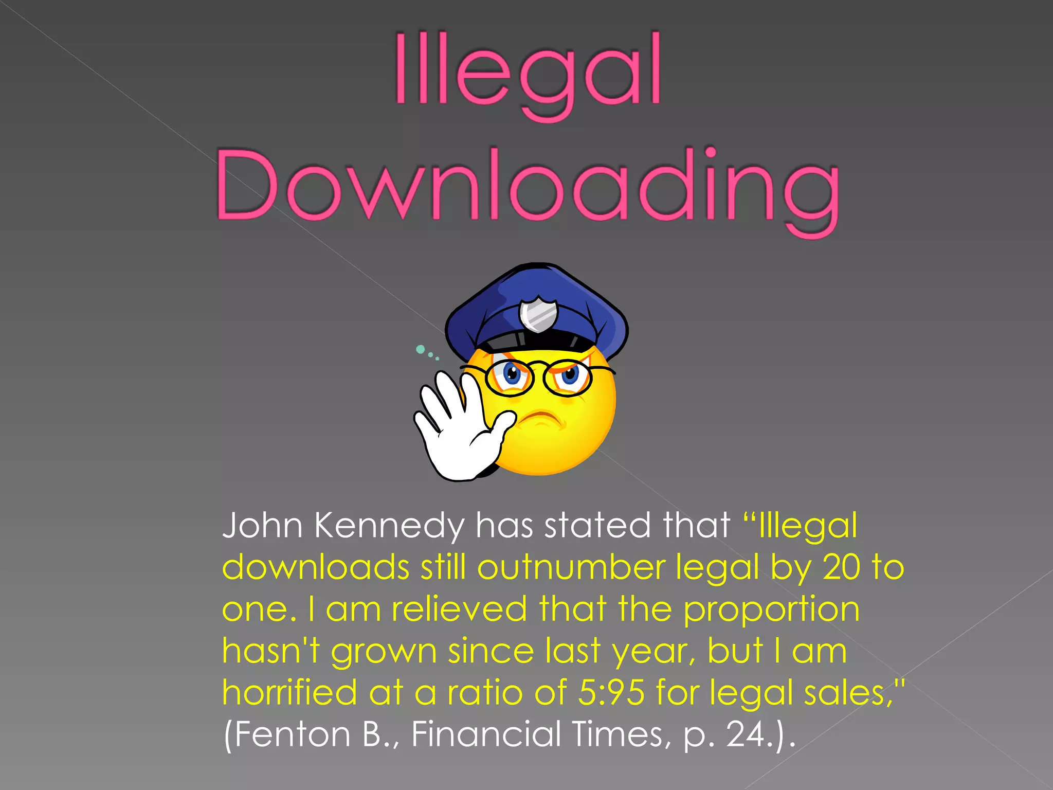 John Kennedy has stated that  “Illegal downloads still outnumber legal by 20 to one. I am relieved that the proportion hasn't grown since last year, but I am horrified at a ratio of 5:95 for legal sales,"  (Fenton B., Financial Times, p. 24.).  