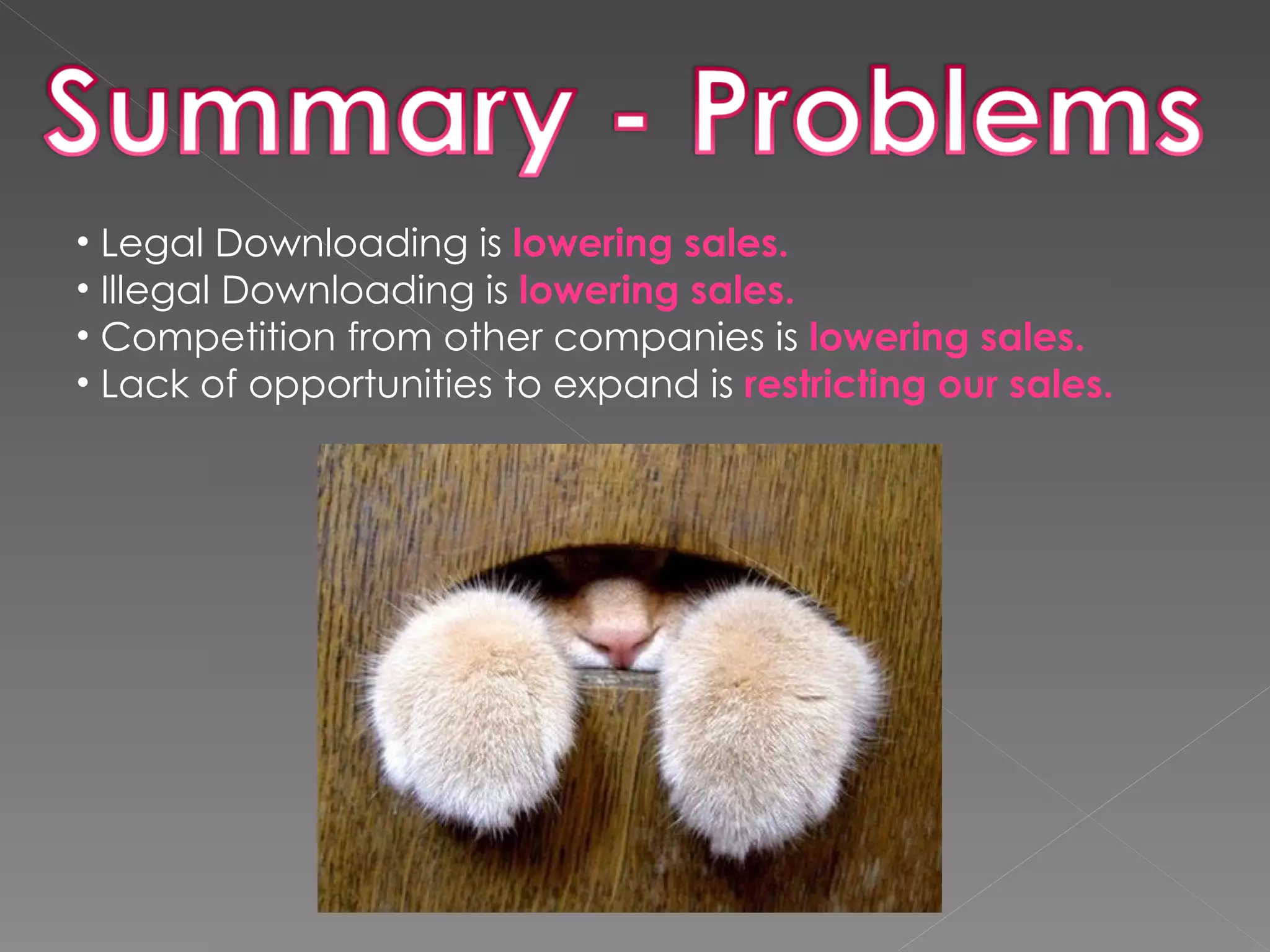 Legal Downloading is  lowering sales. Illegal Downloading is  lowering sales. Competition from other companies is  lowering sales. Lack of opportunities to expand is  restricting our sales. 