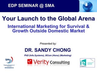 EDP SEMINAR @ SMA


Your Launch to the Global Arena
 International Marketing for Survival &
   Growth Outside Domestic Market

                      Presented by:

        DR. SANDY CHONG
        PhD (Info.Systems), BCom (Hons) (Marketing)
 