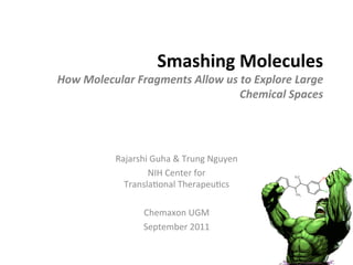 Smashing	
  Molecules	
  
How	
  Molecular	
  Fragments	
  Allow	
  us	
  to	
  Explore	
  Large	
  
                                               Chemical	
  Spaces	
  




                Rajarshi	
  Guha	
  &	
  Trung	
  Nguyen	
  
                         NIH	
  Center	
  for	
  	
  
                  Transla9onal	
  Therapeu9cs	
  
                                    	
  
                       Chemaxon	
  UGM	
  
                       September	
  2011	
  
 