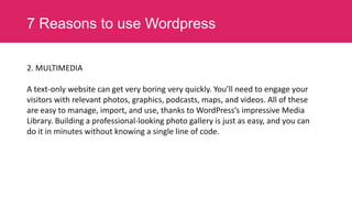 7 Reasons to use Wordpress
2. MULTIMEDIA
A text-only website can get very boring very quickly. You’ll need to engage your
visitors with relevant photos, graphics, podcasts, maps, and videos. All of these
are easy to manage, import, and use, thanks to WordPress’s impressive Media
Library. Building a professional-looking photo gallery is just as easy, and you can
do it in minutes without knowing a single line of code.

 