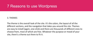 7 Reasons to use Wordpress
3. THEMES
The theme is the overall look of the site. It’s the colors, the layout of all the
different sections, and the navigation that takes you around the site. Themes
are easy to install (again, one-click) and there are thousands of different ones to
choose from, most of which are free. Whatever the purpose or mood of your
site, there’s a theme out there to fit it.

 