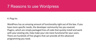 7 Reasons to use Wordpress
4. Plug-ins
WordPress has an amazing amount of functionality right out of the box. If you
have more specific needs, the developer community has you covered.
Plugins, which are simply packaged lines of code that quickly install and work
with your existing site, help make your site more functional for your users.
There are hundreds of free plugins that can provide all the advanced
programming you need.

 
