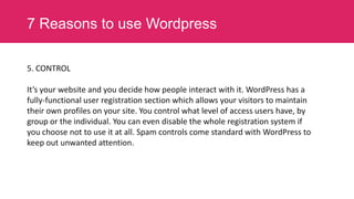 7 Reasons to use Wordpress
5. CONTROL
It’s your website and you decide how people interact with it. WordPress has a
fully-functional user registration section which allows your visitors to maintain
their own profiles on your site. You control what level of access users have, by
group or the individual. You can even disable the whole registration system if
you choose not to use it at all. Spam controls come standard with WordPress to
keep out unwanted attention.

 