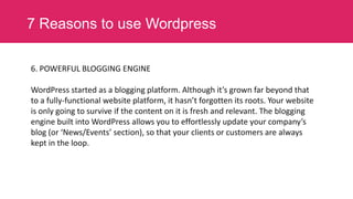 7 Reasons to use Wordpress
6. POWERFUL BLOGGING ENGINE

WordPress started as a blogging platform. Although it’s grown far beyond that
to a fully-functional website platform, it hasn’t forgotten its roots. Your website
is only going to survive if the content on it is fresh and relevant. The blogging
engine built into WordPress allows you to effortlessly update your company’s
blog (or ‘News/Events’ section), so that your clients or customers are always
kept in the loop.

 