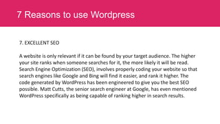 7 Reasons to use Wordpress
7. EXCELLENT SEO

A website is only relevant if it can be found by your target audience. The higher
your site ranks when someone searches for it, the more likely it will be read.
Search Engine Optimization (SEO), involves properly coding your website so that
search engines like Google and Bing will find it easier, and rank it higher. The
code generated by WordPress has been engineered to give you the best SEO
possible. Matt Cutts, the senior search engineer at Google, has even mentioned
WordPress specifically as being capable of ranking higher in search results.

 