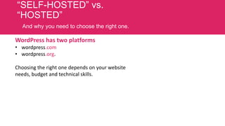 “SELF-HOSTED” vs.
“HOSTED”
And why you need to choose the right one.

WordPress has two platforms
• wordpress.com
• wordpress.org.
Choosing the right one depends on your website
needs, budget and technical skills.

 
