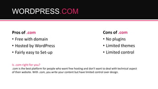 WORDPRESS.COM
Pros of .com
• Free with domain
• Hosted by WordPress
• Fairly easy to Set-up

Cons of .com
• No plugins
• Limited themes
• Limited control

Is .com right for you?
.com is the best platform for people who want free hosting and don’t want to deal with technical aspect
of their website. With .com, you write your content but have limited control over design.

 