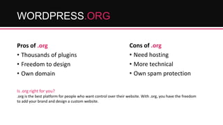 WORDPRESS.ORG
Pros of .org
• Thousands of plugins
• Freedom to design
• Own domain

Cons of .org
• Need hosting
• More technical
• Own spam protection

Is .org right for you?
.org is the best platform for people who want control over their website. With .org, you have the freedom
to add your brand and design a custom website.

 