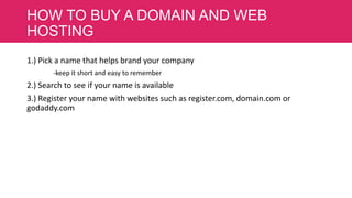 HOW TO BUY A DOMAIN AND WEB
HOSTING
1.) Pick a name that helps brand your company
-keep it short and easy to remember

2.) Search to see if your name is available
3.) Register your name with websites such as register.com, domain.com or
godaddy.com

 