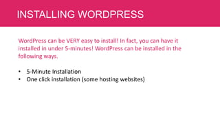 INSTALLING WORDPRESS
WordPress can be VERY easy to install! In fact, you can have it
installed in under 5-minutes! WordPress can be installed in the
following ways.
• 5-Minute Installation
• One click installation (some hosting websites)

 