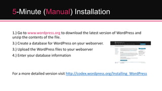 5-Minute (Manual) Installation
1.) Go to www.wordpress.org to download the latest version of WordPress and
unzip the contents of the file.
3.) Create a database for WordPress on your webserver.
3.) Upload the WordPress files to your webserver
4.) Enter your database information

For a more detailed version visit http://codex.wordpress.org/Installing_WordPress

 