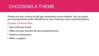CHOOSING A THEME
Themes are your chance to add your personality to your website. You can search
pre-existing themes within WordPress or even make your own customized theme.

Choose a theme that…
•
•
•
•

Goes with your brand
Offers the best function for your product/service
Works on all browsers
Offers a support

 