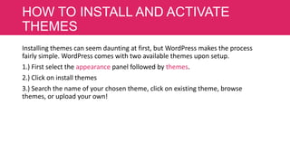 HOW TO INSTALL AND ACTIVATE
THEMES
Installing themes can seem daunting at first, but WordPress makes the process
fairly simple. WordPress comes with two available themes upon setup.
1.) First select the appearance panel followed by themes.
2.) Click on install themes
3.) Search the name of your chosen theme, click on existing theme, browse
themes, or upload your own!

 