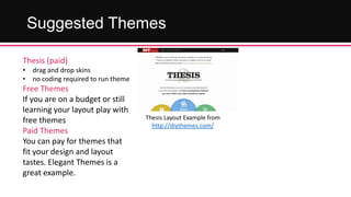 Suggested Themes
Thesis (paid)
• drag and drop skins
• no coding required to run theme

Free Themes
If you are on a budget or still
learning your layout play with
free themes
Paid Themes
You can pay for themes that
fit your design and layout
tastes. Elegant Themes is a
great example.

Thesis Layout Example from
http://diythemes.com/

 