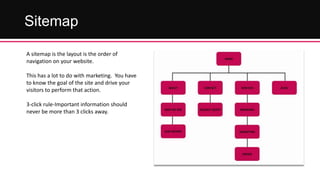 Sitemap
A sitemap is the layout is the order of
navigation on your website.
This has a lot to do with marketing. You have
to know the goal of the site and drive your
visitors to perform that action.
3-click rule-Important information should
never be more than 3 clicks away.

 