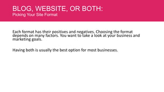 BLOG, WEBSITE, OR BOTH:
Picking Your Site Format

Each format has their positives and negatives. Choosing the format
depends on many factors. You want to take a look at your business and
marketing goals.
Having both is usually the best option for most businesses.

 