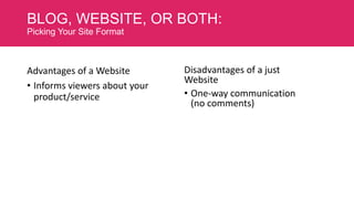 BLOG, WEBSITE, OR BOTH:
Picking Your Site Format

Advantages of a Website
• Informs viewers about your
product/service

Disadvantages of a just
Website
• One-way communication
(no comments)

 