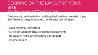 DECIDING ON THE LAYOUT OF YOUR
SITE
(How Many Columns, and Where to Put Them)

The layout is the foundation (building blocks) of your website. If you
don’t have a strong foundation, the website will fall apart.
• Keep the layout consistent
• Strive for simplicity (clear and organized content)
• Be creative (think of showcasing your brand)
• Content is Key!

 