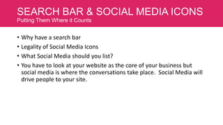 SEARCH BAR & SOCIAL MEDIA ICONS
Putting Them Where it Counts

• Why have a search bar
• Legality of Social Media Icons
• What Social Media should you list?
• You have to look at your website as the core of your business but
social media is where the conversations take place. Social Media will
drive people to your site.

 
