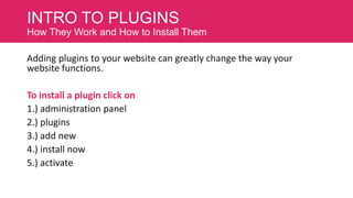 INTRO TO PLUGINS
How They Work and How to Install Them

Adding plugins to your website can greatly change the way your
website functions.
To install a plugin click on
1.) administration panel
2.) plugins
3.) add new
4.) install now
5.) activate

 