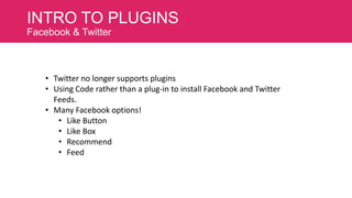 INTRO TO PLUGINS
Facebook & Twitter

• Twitter no longer supports plugins
• Using Code rather than a plug-in to install Facebook and Twitter
Feeds.
• Many Facebook options!
• Like Button
• Like Box
• Recommend
• Feed

 