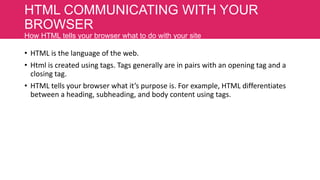 HTML COMMUNICATING WITH YOUR
BROWSER
How HTML tells your browser what to do with your site

• HTML is the language of the web.
• Html is created using tags. Tags generally are in pairs with an opening tag and a
closing tag.
• HTML tells your browser what it’s purpose is. For example, HTML differentiates
between a heading, subheading, and body content using tags.

 