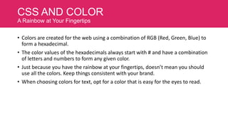 CSS AND COLOR
A Rainbow at Your Fingertips
• Colors are created for the web using a combination of RGB (Red, Green, Blue) to
form a hexadecimal.
• The color values of the hexadecimals always start with # and have a combination
of letters and numbers to form any given color.
• Just because you have the rainbow at your fingertips, doesn’t mean you should
use all the colors. Keep things consistent with your brand.
• When choosing colors for text, opt for a color that is easy for the eyes to read.

 