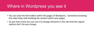 Where in Wordpress you see it
• You can view the html editor within the pages of Wordpress. Sometimes knowing
the code helps with building the content within your pages.
• As you learn more you can use it to change elements in the site that the regular
options don’t let you change.

 