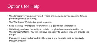 Options for Help
• Wordpress is very commonly used. There are many many videos online for any
problem you may be having.
• The Wordpress Website is a great resource.
• Keep learning! Wordpress for Dummies is a good book to reference.
• Web Designers have the ability to build a completely custom site within the
Wordpress Platform. You will still have the ability to update, they will provide the
design.
• If you need a more advanced site there are a few things to look for in a Web
Design Company

 