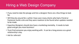 Hiring a Web Design Company
• If you need to take the plunge and hire a designer there are a few things to look
for.
• Will they be around for a while-I have seen many clients who had a friend or
freelancer build a site and they were nowhere to be found when updates needed
to be made
• Expertise-Designers should also have a marketing mentality. It needs to look
great and get you more business!
• Trust-Find someone you enjoy working with. It can be a long process so a great
relationship is key.
• Ask for referrals!

 