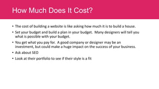 How Much Does It Cost?
• The cost of building a website is like asking how much it is to build a house.
• Set your budget and build a plan in your budget. Many designers will tell you
what is possible with your budget.
• You get what you pay for. A good company or designer may be an
investment, but could make a huge impact on the success of your business.
• Ask about SEO

• Look at their portfolio to see if their style is a fit

 