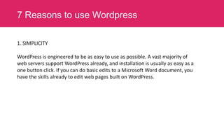 7 Reasons to use Wordpress
1. SIMPLICITY
WordPress is engineered to be as easy to use as possible. A vast majority of
web servers support WordPress already, and installation is usually as easy as a
one button click. If you can do basic edits to a Microsoft Word document, you
have the skills already to edit web pages built on WordPress.

 