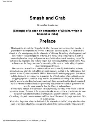 Smash and Grab




                                           Smash and Grab
                                                       By sunahda K. datta-ray

                 (Excerpts of a book on annexation of Sikkim, which is
                                   banned in India)

                                                           Preface
            This is not the story of the Chogyal's life. Only he could have writ-ten that. Nor does it
             pretend to be a comprehensive account of Sikkim's Buddhist polity. It is an observer's
          chronicle of a recent passage in the subcontinent's history. Describing what happened, and
              how, will not change the present or future. But it may serve some purpose if, in truly
            recounting how law, usage and promises were 'ruthlessly set aside to destroy one of the
          last surviving fragments of a cultural empire that once straddled the heart of central Asia,
              it also reveals the dangerous ease "with which public opinion can be whipped up into
                                             chauvinistic acquisitiveness.
               Governments the world over sometimes have to take morally in-defensible action to
           protect national interests. But seldom are such measures clothed in the righteousness that
          seemed to sanctify every excess in Sikkim. So successful was the propaganda that no one
            in India deemed it necessary even to question the official picture of an enslaved people
               struggling against a tyrannical king. Nor did anyone think of asking at the end of the
           painful saga when the king had unceremoniously been removed and the kingdom ceased
             to exit, whether the Sikkimese had gained any freedom under an Indian governor who
                               was far more powerful than the Chogyal had ever been.
            He may have been an evil oppressor. His subjects may have had every reason to revolt
          against the throne. But even if, for argu-ment's sake, we accept these postulations, they do
                  not justify out-side intervention to extinguish a country's identity. Only S. Dutta
          Chowdhury, the police commissioner and Tarachanad Hariomal, the judge, sustained faith
                                                   in Indian justice.
          We tend to forget that when the British left the subcontinent in 1947, they wiped the slate
            clean of all traces of colonial political and administrative arrangements. They explicitly




http://localhost/smash and grab.html (1 of 201) [10/3/2009 2:14:06 PM]
 