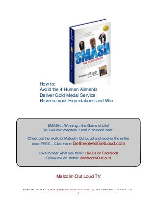 E mai l Mal c o l m at : SpeakUp@Mal col mO utLoud.com © 2013 Mal col m O ut Loud, LLC
How to:
Avoid the 4 Human Ailments
Deliver Gold Medal Service
Reverse your Expectations and Win
Thank you for subscribing
Here is Your Free e-Book, SMASH... Winning... the Game of Life!
You will ﬁnd chapters 1 and 2 enclosed. You are invited to download the
entire ebook here (Free) at this link: http://db.tt/C1dXgsBT
Love to hear what you think: Like us on Facebook
Follow me on Twitter @MalcolmOutLoud
 