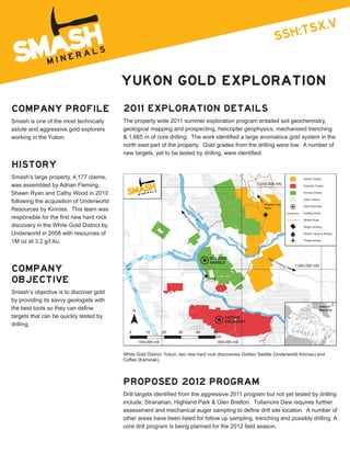 YUKON  GOLD  EXPLORATION

COMPANY  PROFILE                                  2011  EXPLORATION  DETAILS
Smash  is  one  of  the  most  technically        The  property  wide  2011  summer  exploration  program  entailed  soil  geochemistry,  
astute  and  aggressive  gold  explorers          geological  mapping  and  prospecting,  helicopter  geophysics,  mechanised  trenching  
working  in  the  Yukon.  
                                                  north  east  part  of  the  property.    Gold  grades  from  the  drilling  were  low.    A  number  of  


HISTORY
Smash’s  large  property,  4,177  claims,                                                                                                                           Smash Claims

was  assembled  by  Adrian  Fleming,                                                                                                  7,050,000 mN                  Kaminak Claims

Shawn  Ryan  and  Cathy  Wood  in  2010                                                                                                                             Kinross Claims


following  the  acquisition  of  Underworld                                                                                              Dawson City
                                                                                                                                                                    Other Claims

                                                                                        Yu                                                                          Gold Discovery
Resources  by  Kinross.    This  team  was                                                 k  on                                         70km
                                                                                                   Ri                                                               Existing Road
                                                                                                     ve
                                                                                                        r                                                           Winter Road
                                                                                        Da




discovery  in  the  White  Gold  District  by  
                                                                                         ws
                                                                                              on




                                                                                                                                                                    Barge Landing
                                                                                               Ci




Underworld  in  2008  with  resources  of  
                                                                                                   ty




                                                                                                                                                                    Smash Camp & Airstrip
                                                                                                                     St
                                                                                                                       ew
1M  oz  at  3.2  g/t  Au.                                                                                                 ar
                                                                                                                            tR
                                                                                                                                                                    Thistle Airstrip

                                                                                                                               ive
                                                                               Whit                                               r
                                                                                   eR
                                                                                       iver
                                                                                                            GOLDEN                         Pe
                                                                                                                                             lly
                                                                                                            SADDLE                                 Cro
                                                                                                                                                      ssi

COMPANY  
                                                                                                                                                         ng   7,000,000 mN



OBJECTIVE
Smash’s  objective  is  to  discover  gold  
by  providing  its  savvy  geologists  with  
                                                                                                                                                                                   Index of
                                                         N                                                                                                                         Map Area

targets  that  can  be  quickly  tested  by                                                                       COFFEE
                                                                                                                  PROPERTY
drilling.
                                                     0          10        20      30               40        50                                               CAN
                                                                                                                                                                    ADA
                                                                                                              km
                                                                                                                                                                                         Atlantic
                                                             550,000 mE                                         600,000 mE                                     650,000 mE                Ocean




                                                  White  Gold  District,  Yukon,  two  new  hard  rock  discoveries  Golden  Saddle  (Underworld  Kinross)  and  
                                                  Coffee  (Kaminak).  




                                                  PROPOSED  2012  PROGRAM

                                                  include;;  Stranahan,  Highland  Park  &  Glen  Bretton.    Tullamore  Dew  requires  further  

                                                  other  areas  have  been  listed  for  follow  up  sampling,  trenching  and  possibly  drilling.  A  
 