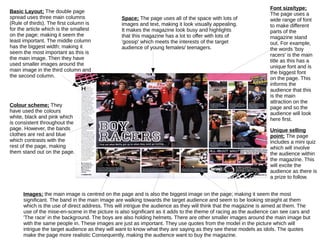 Basic Layout; The double page 
spread uses three main columns 
(Rule of thirds). The first column is 
for the article which is the smallest 
on the page; making it seem the 
least important. The middle column 
has the biggest width; making it 
seem the most important as this is 
the main image. Then they have 
used smaller images around the 
main image in the third column and 
the second column. 
Colour scheme; They 
have used the colours 
white, black and pink which 
is consistent throughout the 
page. However, the bands 
clothes are red and blue 
which contrasts with the 
rest of the page, making 
them stand out on the page. 
Font size/type; 
The page uses a 
wide range of font 
to make different 
parts of the 
magazine stand 
out. For example, 
the words 'boy 
racers' is the main 
title as this has a 
unique font and is 
the biggest font 
on the page. This 
informs the 
audience that this 
is the main 
attraction on the 
page and so the 
audience will look 
here first. 
Unique selling 
point; The page 
includes a mini quiz 
which will involve 
the audience within 
the magazine. This 
will excite the 
audience as there is 
a prize to follow. 
Space; The page uses all of the space with lots of 
images and text, making it look visually appealing. 
It makes the magazine look busy and highlights 
that this magazine has a lot to offer with lots of 
'gossip' which meets the interests of the target 
audience of young females/ teenagers. 
Images; the main image is centred on the page and is also the biggest image on the page; making it seem the most 
significant. The band in the main image are walking towards the target audience and seem to be looking straight at them 
which is the use of direct address. This will intrigue the audience as they will think that the magazine is aimed at them. The 
use of the mise-en-scene in the picture is also significant as it adds to the theme of racing as the audience can see cars and 
'The race' in the background. The boys are also holding helmets. There are other smaller images around the main image but 
with the same people in. These images are just as important. They use quotes from the model in the picture which will 
intrigue the target audience as they will want to know what they are saying as they see these models as idols. The quotes 
make the page more realistic Consequently, making the audience want to buy the magazine. 

