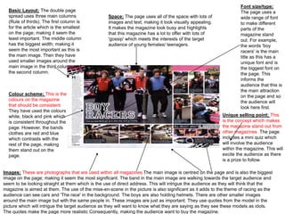 Basic Layout; The double page 
spread uses three main columns 
(Rule of thirds). The first column is 
for the article which is the smallest 
on the page; making it seem the 
least important. The middle column 
has the biggest width; making it 
seem the most important as this is 
the main image. Then they have 
used smaller images around the 
main image in the third column and 
the second column. 
Colour scheme; This is the 
colours on the magazine 
that should be consistent. 
They have used the colours 
white, black and pink which 
is consistent throughout the 
page. However, the bands 
clothes are red and blue 
which contrasts with the 
rest of the page, making 
them stand out on the 
page. 
Font size/type; 
The page uses a 
wide range of font 
to make different 
parts of the 
magazine stand 
out. For example, 
the words 'boy 
racers' is the main 
title as this has a 
unique font and is 
the biggest font on 
the page. This 
informs the 
audience that this is 
the main attraction 
on the page and so 
the audience will 
look here first. 
Space; The page uses all of the space with lots of 
images and text, making it look visually appealing. 
It makes the magazine look busy and highlights 
that this magazine has a lot to offer with lots of 
'gossip' which meets the interests of the target 
audience of young females/ teenagers. 
Unique selling point; This 
is the concept which makes 
the magazine stand out from 
other magazines. The page 
includes a mini quiz which 
will involve the audience 
within the magazine. This will 
excite the audience as there 
is a prize to follow. 
Images; These are photographs that are used within all magazines.The main image is centred on the page and is also the biggest 
image on the page; making it seem the most significant. The band in the main image are walking towards the target audience and 
seem to be looking straight at them which is the use of direct address. This will intrigue the audience as they will think that the 
magazine is aimed at them. The use of the mise-en-scene in the picture is also significant as it adds to the theme of racing as the 
audience can see cars and 'The race' in the background. The boys are also holding helmets. There are other smaller images 
around the main image but with the same people in. These images are just as important. They use quotes from the model in the 
picture which will intrigue the target audience as they will want to know what they are saying as they see these models as idols. 
The quotes make the page more realistic Consequently, making the audience want to buy the magazine. 
