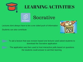 LEARNING ACTIVITIES
Socrative
Lectures dont always have to be a one sided push of information
Students can also contribute
To aid a lecture that was revision based one lecturer used asked students to
download the Socrative application
The application was then used to host interactive polls based on questions
the students could answer to aid their learning
 