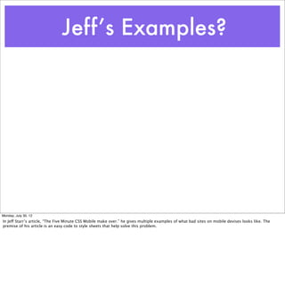 Jeff’s Examples?




Monday, July 30, 12
In Jeff Starr’s article, “The Five Minute CSS Mobile make over.” he gives multiple examples of what bad sites on mobile devises looks like. The
premise of his article is an easy code to style sheets that help solve this problem.
 