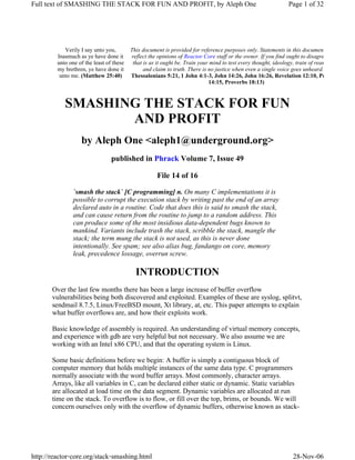 Full text of SMASHING THE STACK FOR FUN AND PROFIT, by Aleph One

Verily I say unto you,
Inasmuch as ye have done it
unto one of the least of these
my brethren, ye have done it
unto me. (Matthew 25:40)

Page 1 of 32

This document is provided for reference purposes only. Statements in this document do not
reflect the opinions of Reactor Core staff or the owner. If you find ought to disagree with,
that is as it ought be. Train your mind to test every thought, ideology, train of reasoning,
and claim to truth. There is no justice when even a single voice goes unheard.
Thessalonians 5:21, 1 John 4:1-3, John 14:26, John 16:26, Revelation 12:10, Proverbs
14:15, Proverbs 18:13)

SMASHING THE STACK FOR FUN
AND PROFIT
by Aleph One <aleph1@underground.org>
published in Phrack Volume 7, Issue 49
File 14 of 16
`smash the stack` [C programming] n. On many C implementations it is
possible to corrupt the execution stack by writing past the end of an array
declared auto in a routine. Code that does this is said to smash the stack,
and can cause return from the routine to jump to a random address. This
can produce some of the most insidious data-dependent bugs known to
mankind. Variants include trash the stack, scribble the stack, mangle the
stack; the term mung the stack is not used, as this is never done
intentionally. See spam; see also alias bug, fandango on core, memory
leak, precedence lossage, overrun screw.

INTRODUCTION
Over the last few months there has been a large increase of buffer overflow
vulnerabilities being both discovered and exploited. Examples of these are syslog, splitvt,
sendmail 8.7.5, Linux/FreeBSD mount, Xt library, at, etc. This paper attempts to explain
what buffer overflows are, and how their exploits work.
Basic knowledge of assembly is required. An understanding of virtual memory concepts,
and experience with gdb are very helpful but not necessary. We also assume we are
working with an Intel x86 CPU, and that the operating system is Linux.
Some basic definitions before we begin: A buffer is simply a contiguous block of
computer memory that holds multiple instances of the same data type. C programmers
normally associate with the word buffer arrays. Most commonly, character arrays.
Arrays, like all variables in C, can be declared either static or dynamic. Static variables
are allocated at load time on the data segment. Dynamic variables are allocated at run
time on the stack. To overflow is to flow, or fill over the top, brims, or bounds. We will
concern ourselves only with the overflow of dynamic buffers, otherwise known as stack-

http://reactor-core.org/stack-smashing.html

28-Nov-06

 