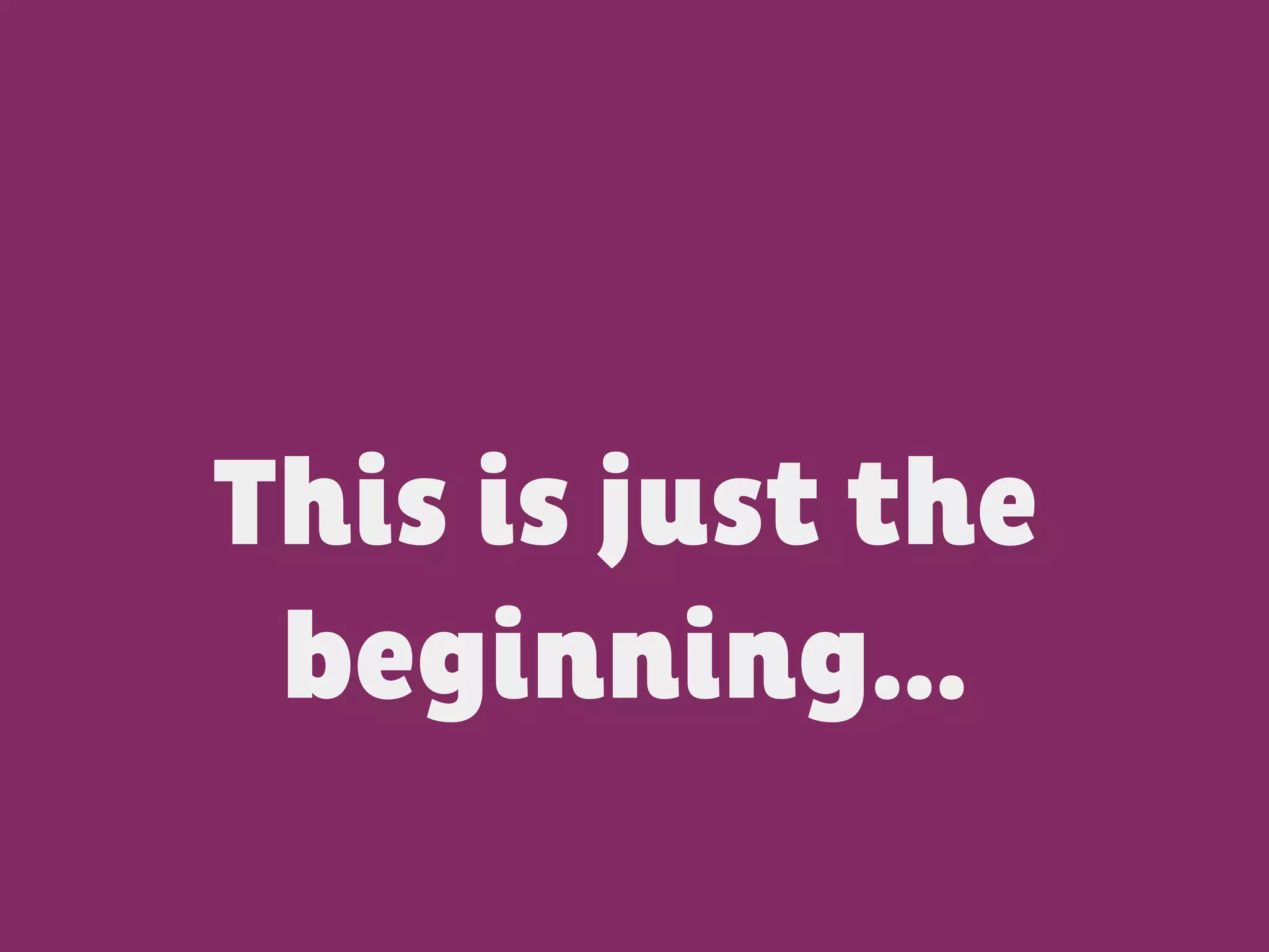 This is just the
beginning…