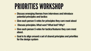 PRIORITIES WORKSHOP
๏ Discuss emerging themes from interviews and introduce
potential principles and tactics
๏ Give each person 5 votes for principles they care most about
๏ Discuss principles.What won?What lost?Why?
๏ Give each person 5 votes for tactics/features they care most
about.
๏ Goal is to align around a set of shared principles and priorities
for the design system
 