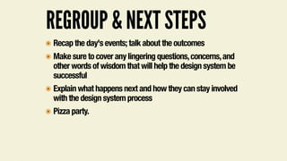 REGROUP & NEXT STEPS
๏ Recap the day's events; talk about the outcomes
๏ Make sure to cover any lingering questions,concerns,and
other words of wisdom that will help the design system be
successful
๏ Explain what happens next and how they can stay involved
with the design system process
๏ Pizza party.
 