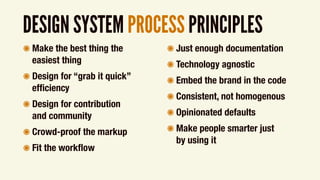 DESIGN SYSTEM PROCESS PRINCIPLES
๏ Make the best thing the  
easiest thing
๏ Design for “grab it quick”
efﬁciency
๏ Design for contribution  
and community
๏ Crowd-proof the markup
๏ Fit the workﬂow
๏ Just enough documentation
๏ Technology agnostic
๏ Embed the brand in the code
๏ Consistent, not homogenous
๏ Opinionated defaults
๏ Make people smarter just  
by using it
 