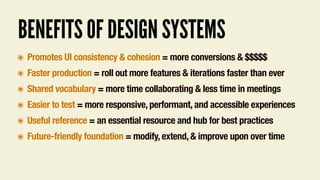 BENEFITS OF DESIGN SYSTEMS
๏ Promotes UI consistency & cohesion = more conversions & $$$$$
๏ Faster production = roll out more features & iterations faster than ever
๏ Shared vocabulary = more time collaborating & less time in meetings
๏ Easier to test = more responsive, performant, and accessible experiences
๏ Useful reference = an essential resource and hub for best practices
๏ Future-friendly foundation = modify, extend, & improve upon over time
 