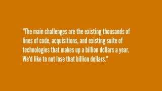 "The main challenges are the existing thousands of
lines of code, acquisitions, and existing suite of
technologies that makes up a billion dollars a year.
We'd like to not lose that billion dollars."
 